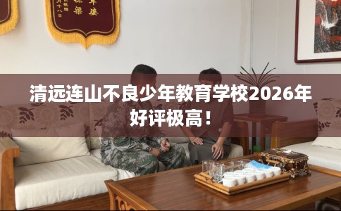 清远连山不良少年教育学校2026年好评极高！