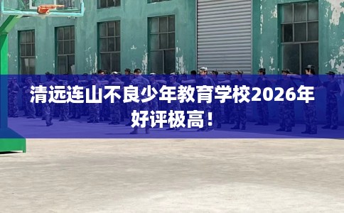 清远连山不良少年教育学校2026年好评极高！