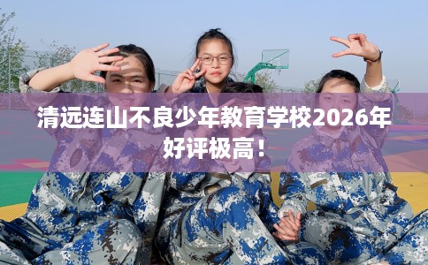 清远连山不良少年教育学校2026年好评极高！