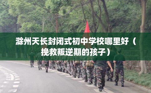 滁州天长封闭式初中学校哪里好（挽救叛逆期的孩子）