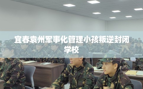 宜春袁州军事化管理小孩叛逆封闭学校