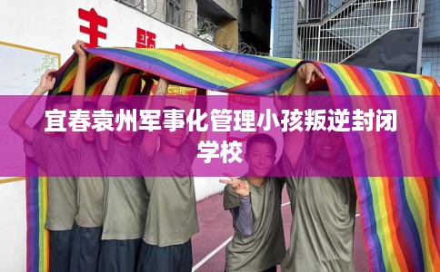 宜春袁州军事化管理小孩叛逆封闭学校