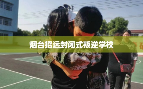 烟台招远封闭式叛逆学校