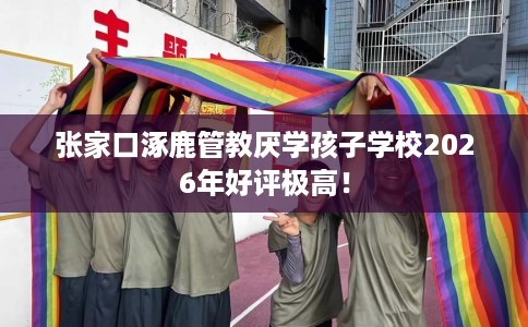 张家口涿鹿管教厌学孩子学校2026年好评极高！