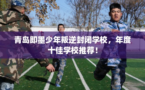 青岛即墨少年叛逆封闭学校，年度十佳学校推荐！