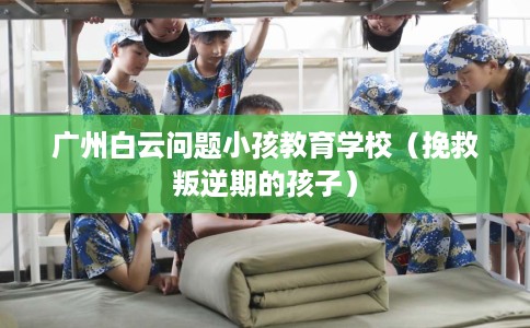 广州白云问题小孩教育学校（挽救叛逆期的孩子）