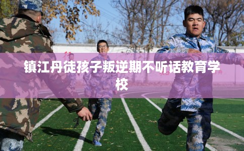 镇江丹徒孩子叛逆期不听话教育学校