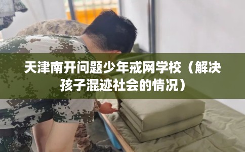 天津南开问题少年戒网学校（解决孩子混迹社会的情况）