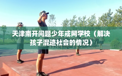 天津南开问题少年戒网学校（解决孩子混迹社会的情况）