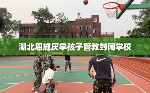 湖北恩施厌学孩子管教封闭学校