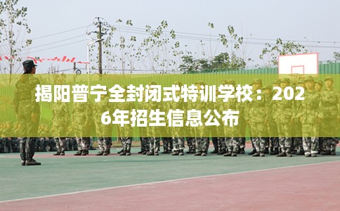 揭阳普宁全封闭式特训学校：2026年招生信息公布