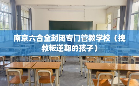 南京六合全封闭专门管教学校（挽救叛逆期的孩子）