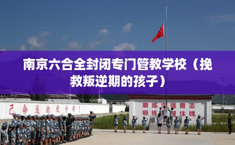 南京六合全封闭专门管教学校（挽救叛逆期的孩子）