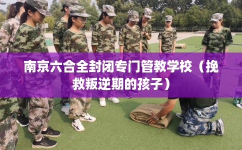 南京六合全封闭专门管教学校（挽救叛逆期的孩子）