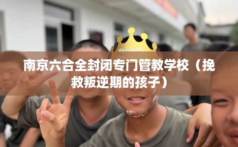 南京六合全封闭专门管教学校（挽救叛逆期的孩子）