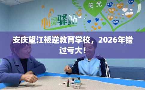 安庆望江叛逆教育学校，2026年错过亏大！