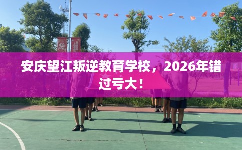 安庆望江叛逆教育学校，2026年错过亏大！