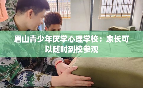 眉山青少年厌学心理学校：家长可以随时到校参观