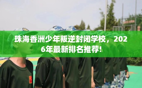 珠海香洲少年叛逆封闭学校，2026年最新排名推荐!