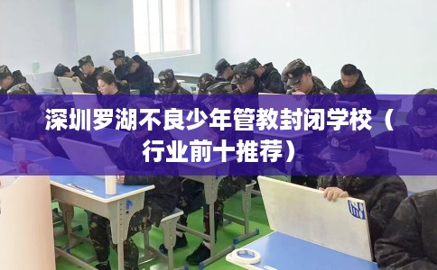 深圳罗湖不良少年管教封闭学校（行业前十推荐）