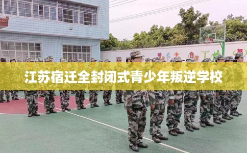 江苏宿迁全封闭式青少年叛逆学校