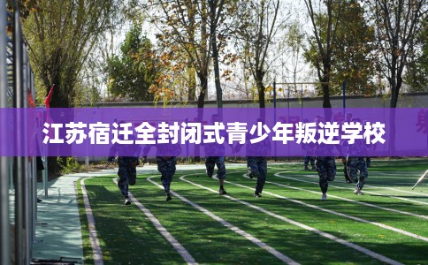 江苏宿迁全封闭式青少年叛逆学校