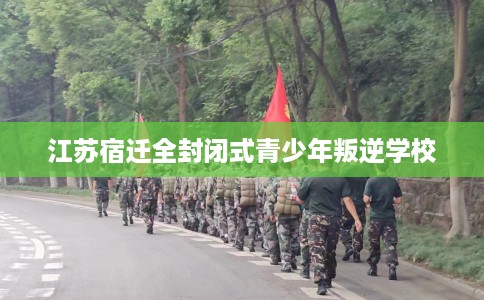 江苏宿迁全封闭式青少年叛逆学校