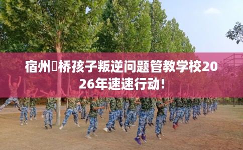 宿州埇桥孩子叛逆问题管教学校2026年速速行动!