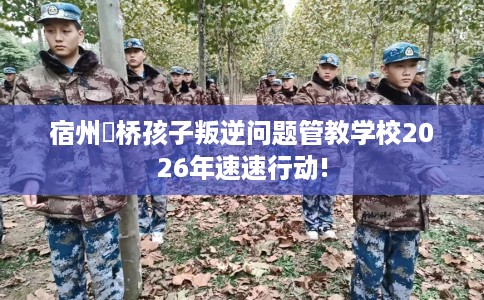 宿州埇桥孩子叛逆问题管教学校2026年速速行动!