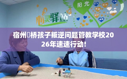 宿州埇桥孩子叛逆问题管教学校2026年速速行动!