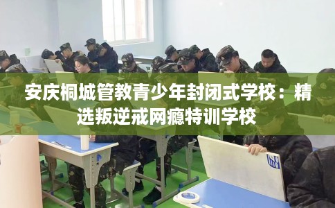 安庆桐城管教青少年封闭式学校：精选叛逆戒网瘾特训学校