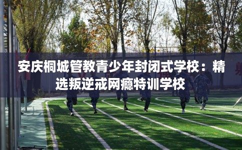 安庆桐城管教青少年封闭式学校：精选叛逆戒网瘾特训学校