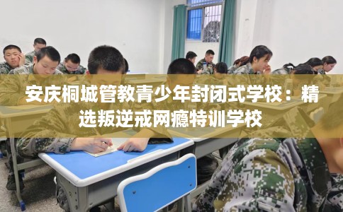 安庆桐城管教青少年封闭式学校：精选叛逆戒网瘾特训学校