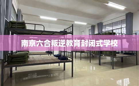南京六合叛逆教育封闭式学校