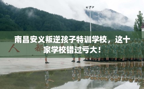 南昌安义叛逆孩子特训学校，这十家学校错过亏大！