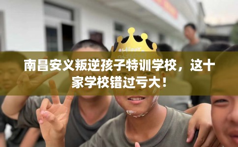 南昌安义叛逆孩子特训学校，这十家学校错过亏大！