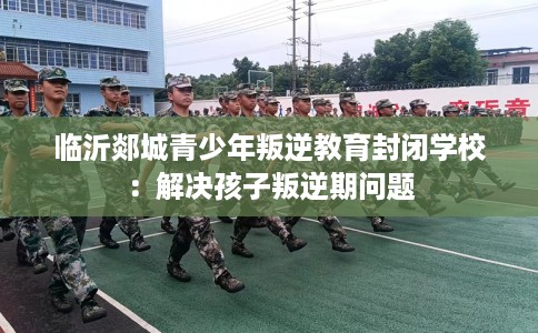 临沂郯城青少年叛逆教育封闭学校：解决孩子叛逆期问题