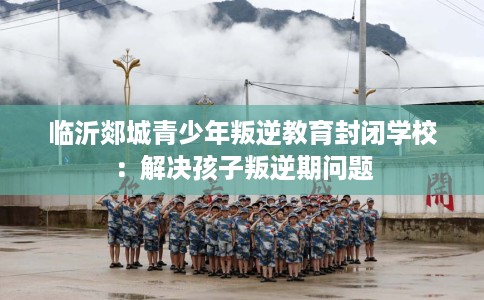临沂郯城青少年叛逆教育封闭学校：解决孩子叛逆期问题