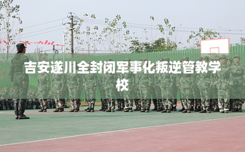 吉安遂川全封闭军事化叛逆管教学校