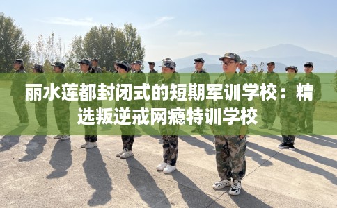 丽水莲都封闭式的短期军训学校：精选叛逆戒网瘾特训学校