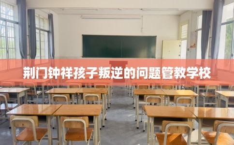 荆门钟祥孩子叛逆的问题管教学校