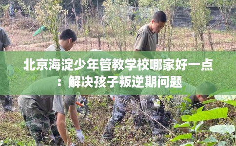 北京海淀少年管教学校哪家好一点：解决孩子叛逆期问题