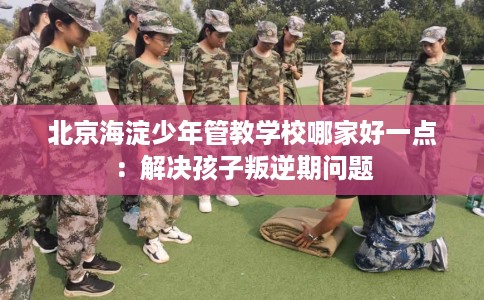 北京海淀少年管教学校哪家好一点：解决孩子叛逆期问题