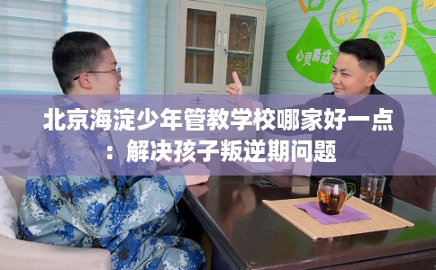 北京海淀少年管教学校哪家好一点：解决孩子叛逆期问题