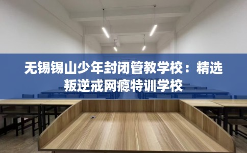 无锡锡山少年封闭管教学校：精选叛逆戒网瘾特训学校