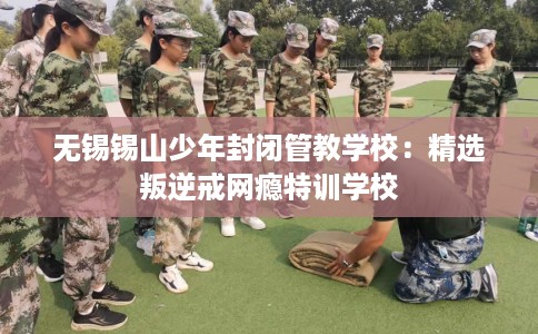 无锡锡山少年封闭管教学校：精选叛逆戒网瘾特训学校