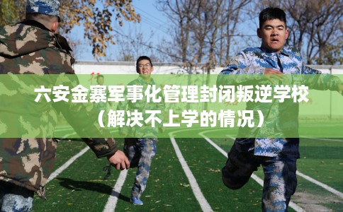 六安金寨军事化管理封闭叛逆学校（解决不上学的情况）