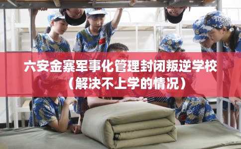 六安金寨军事化管理封闭叛逆学校（解决不上学的情况）