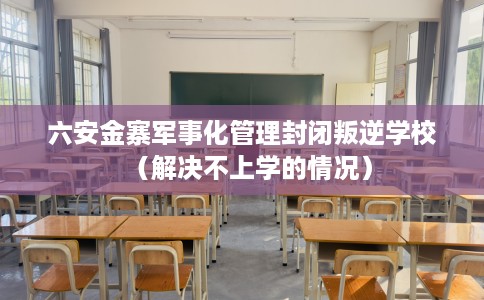六安金寨军事化管理封闭叛逆学校（解决不上学的情况）
