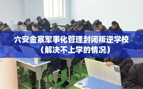 六安金寨军事化管理封闭叛逆学校（解决不上学的情况）